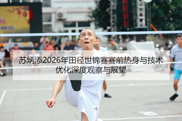 苏炳添2026年田径世锦赛赛前热身与技术优化深度观察与展望