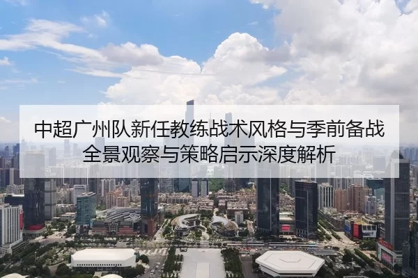 中超广州队新任教练战术风格与季前备战全景观察与策略启示深度解析